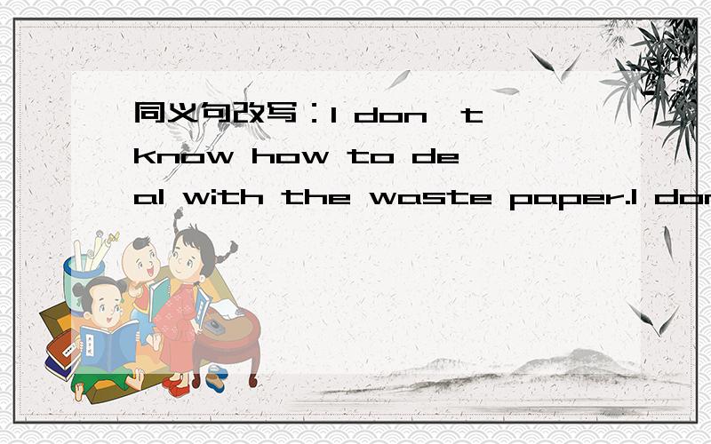 同义句改写：I don't know how to deal with the waste paper.I don't know ______ ______ ______ the waste paper.