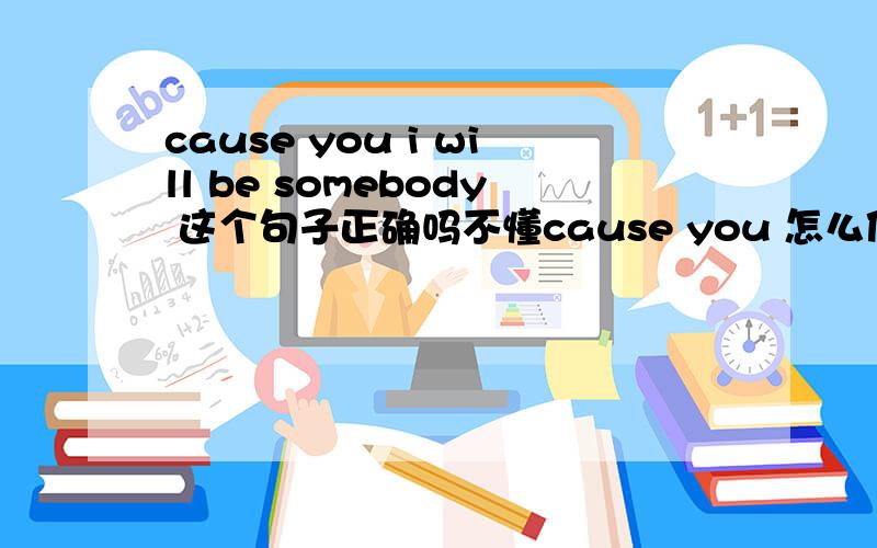 cause you i will be somebody 这个句子正确吗不懂cause you 怎么使用 求教~如果不可以我想表达这个意思应该如何表达~