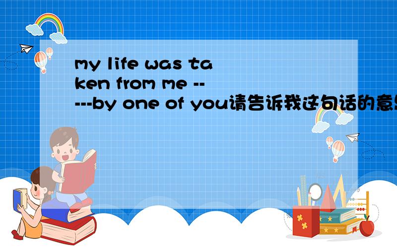 my life was taken from me -----by one of you请告诉我这句话的意思,百度和谷歌的翻译都不管用,前言不搭后语的.