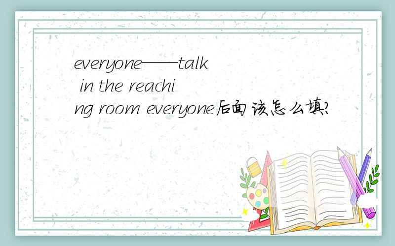 everyone——talk in the reaching room everyone后面该怎么填?