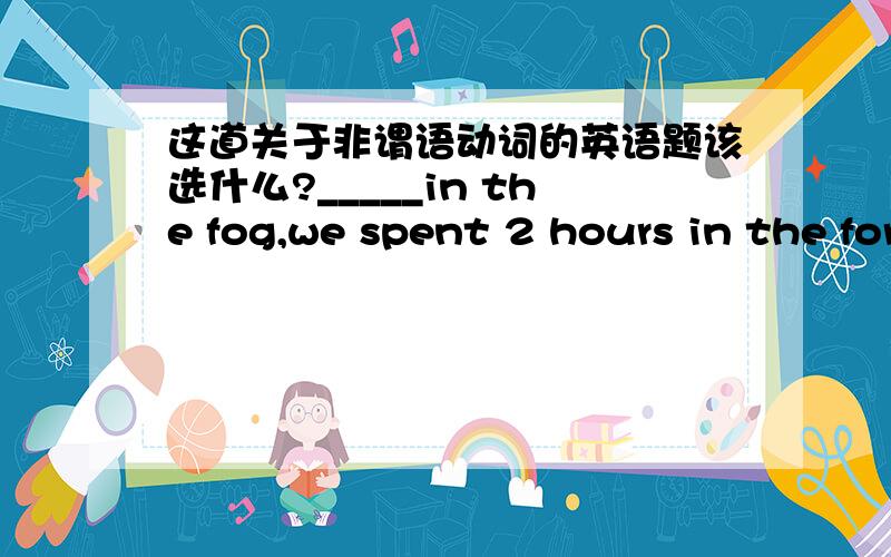 这道关于非谓语动词的英语题该选什么?_____in the fog,we spent 2 hours in the forest.A.Lost B.To lose C.Losing D.Having lost最好可以说一下理由