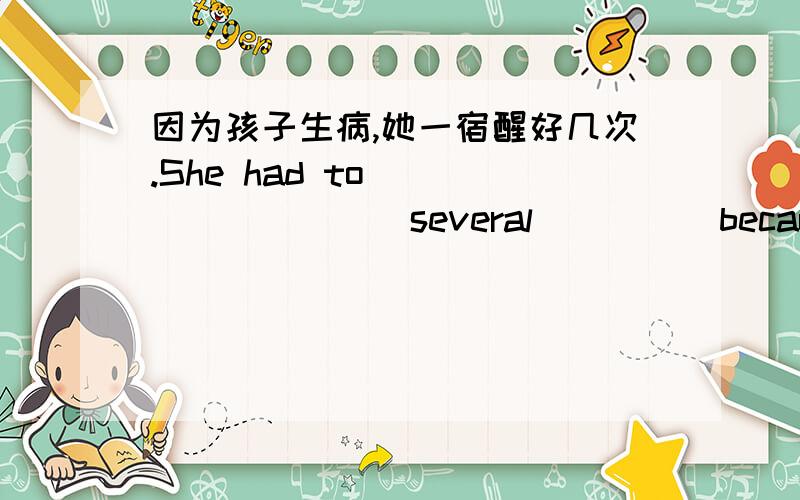 因为孩子生病,她一宿醒好几次.She had to ____ ____ several ____ because _____ her sick baby.