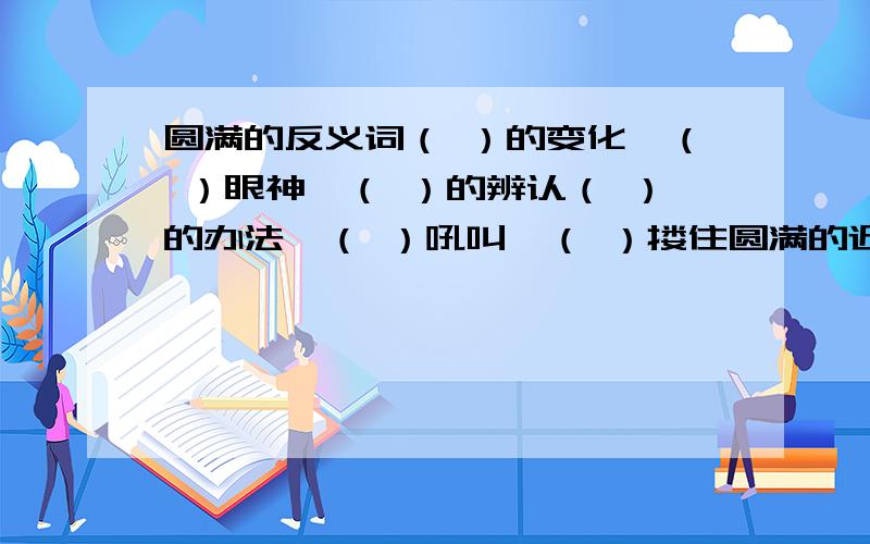 圆满的反义词（ ）的变化,（ ）眼神,（ ）的辨认（ ）的办法,（ ）吼叫,（ ）搂住圆满的近义词（ ）