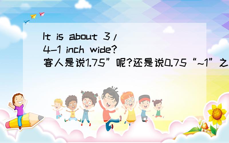 It is about 3/4-1 inch wide?客人是说1.75”呢?还是说0.75“~1”之间呢?