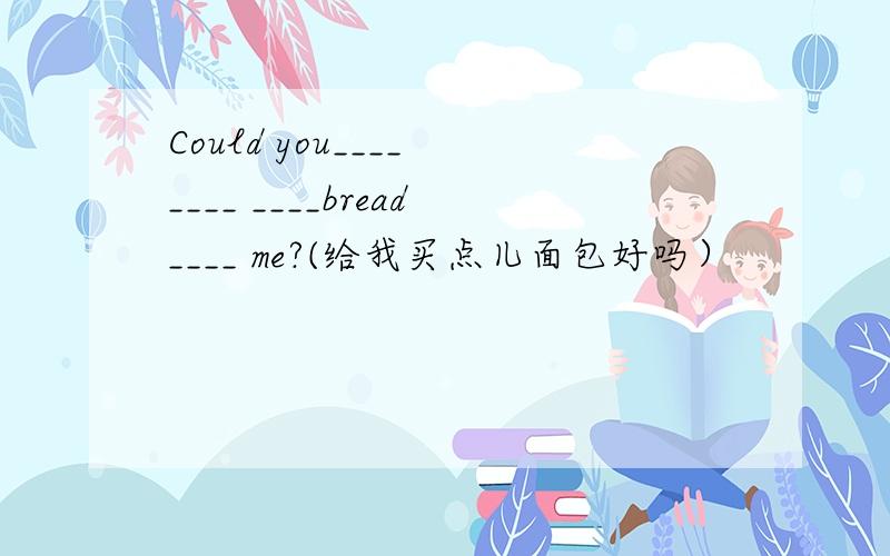 Could you____ ____ ____bread____ me?(给我买点儿面包好吗）