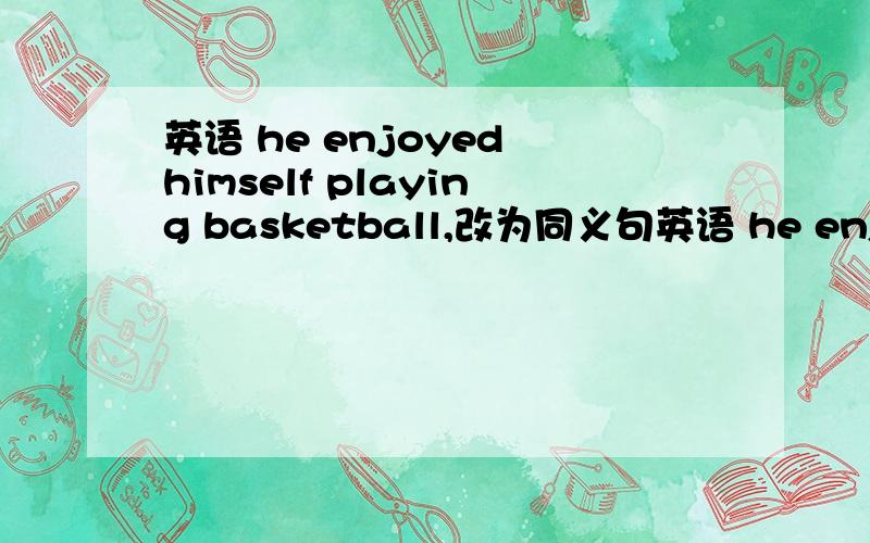 英语 he enjoyed himself playing basketball,改为同义句英语 he enjoyed himself playing basketball,改为同义句--- he( )( )( )( )playing basketball,四个空,怎么写,我们学的句式只能填三个空!
