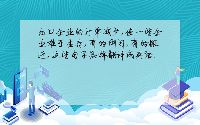 出口企业的订单减少,使一些企业难于生存,有的倒闭,有的搬迁,这些句子怎样翻译成英语.