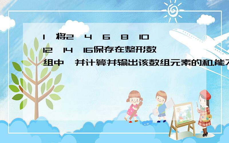 1、将2,4,6,8,10,12,14,16保存在整形数组中,并计算并输出该数组元素的和.能不能用c#回答啊