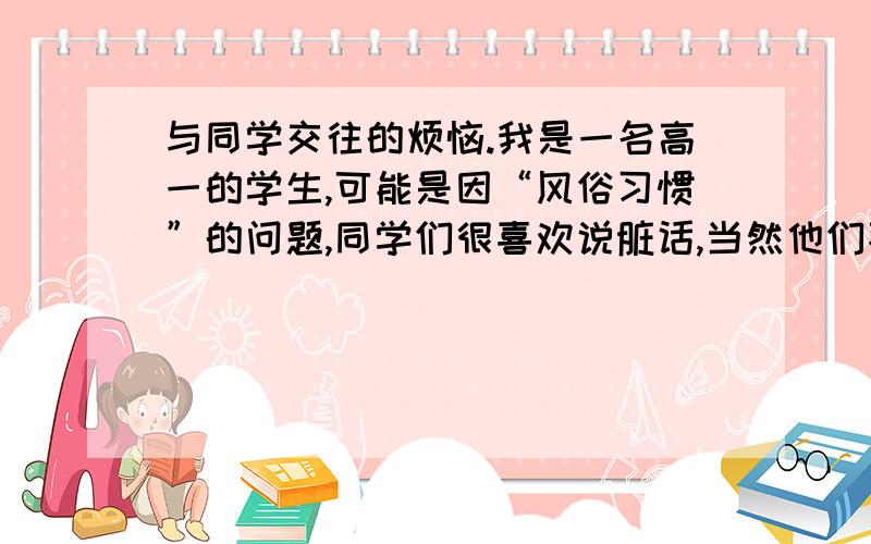 与同学交往的烦恼.我是一名高一的学生,可能是因“风俗习惯”的问题,同学们很喜欢说脏话,当然他们不是恶意的,但我不是很喜欢这种行为,除了真的生气了其他任何情况我都不说脏话的,我也