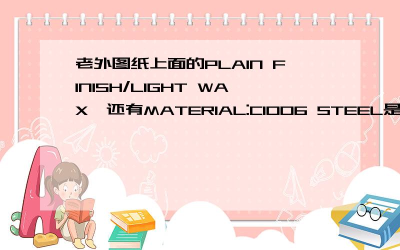 老外图纸上面的PLAIN FINISH/LIGHT WAX,还有MATERIAL:C1006 STEEL是什么意思?