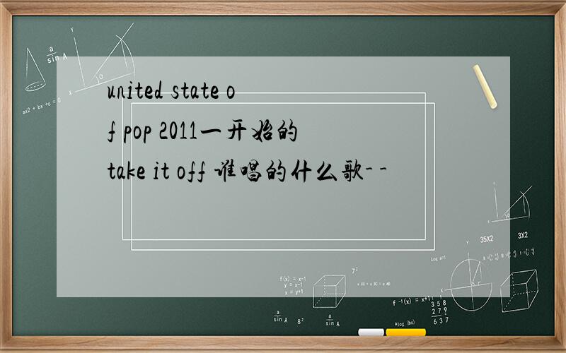 united state of pop 2011一开始的take it off 谁唱的什么歌- -