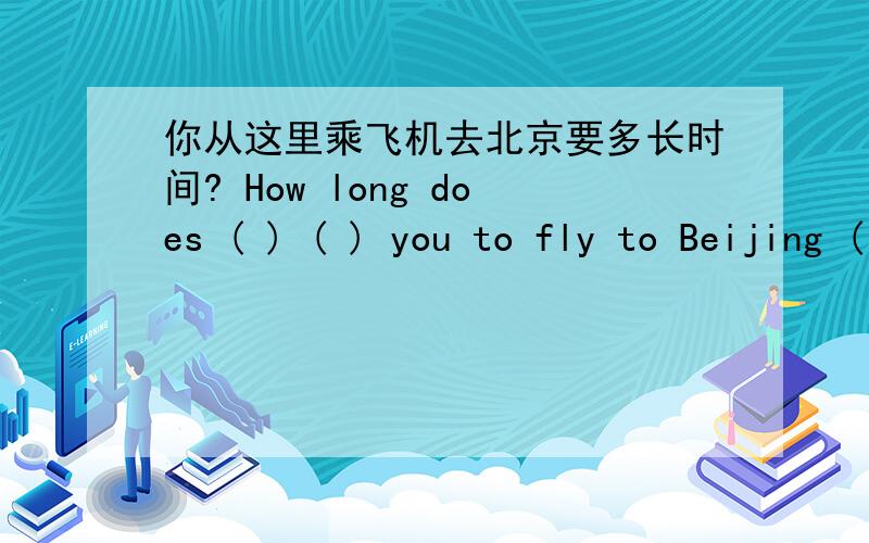 你从这里乘飞机去北京要多长时间? How long does ( ) ( ) you to fly to Beijing ( ) ( )?