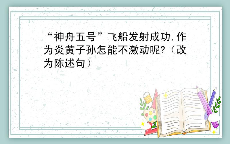 “神舟五号”飞船发射成功,作为炎黄子孙怎能不激动呢?（改为陈述句）