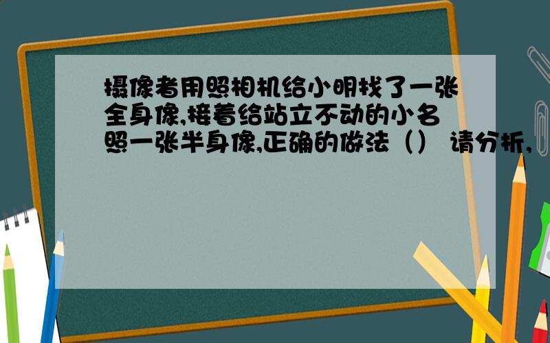 摄像者用照相机给小明找了一张全身像,接着给站立不动的小名照一张半身像,正确的做法（） 请分析,