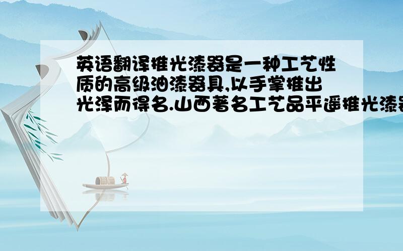 英语翻译推光漆器是一种工艺性质的高级油漆器具,以手掌推出光泽而得名.山西著名工艺品平遥推光漆器外观古朴雅致.闪光发亮,绘师金碧辉煌,手感细腻滑润,耐热防潮,经久耐用,成为漆器中