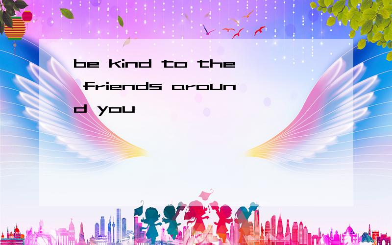 be kind to the friends around you