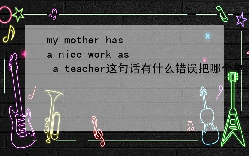 my mother has a nice work as a teacher这句话有什么错误把哪个单词换成哪个单词,具体点.今天的作业.