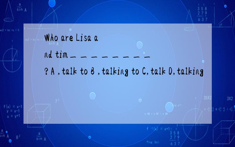 Who are Lisa and tim________?A ,talk to B ,talking to C,talk D,talking