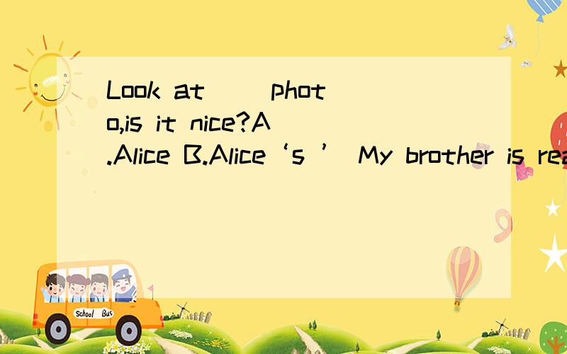 Look at（ ）photo,is it nice?A.Alice B.Alice‘s ’ My brother is reading ( ).A.a news B.a paperLook at（ ）photo,is it nice?A.Alice B.Alice‘s ’ My brother is reading ( ).A.a news B.a paper C.new There are many pictures on ( ).A.the classroo