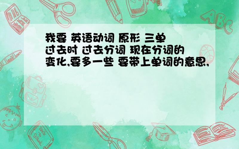 我要 英语动词 原形 三单 过去时 过去分词 现在分词的变化,要多一些 要带上单词的意思,