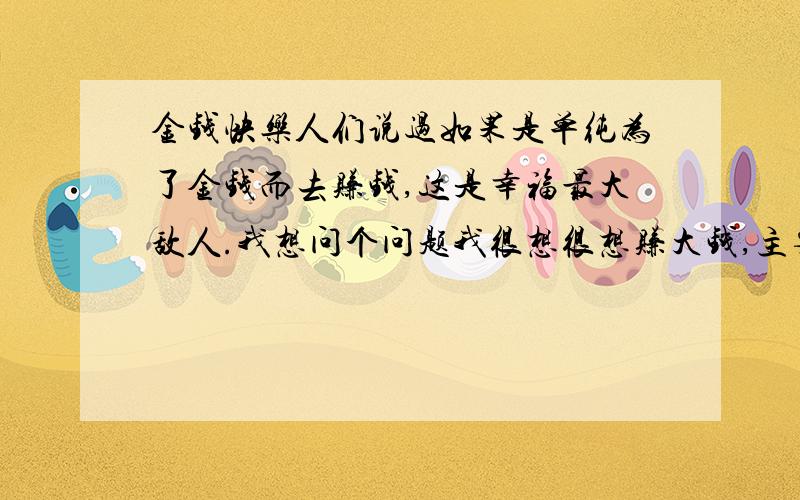 金钱快乐人们说过如果是单纯为了金钱而去赚钱,这是幸福最大敌人.我想问个问题我很想很想赚大钱,主要是争气啊,同时也希望自己赚大钱后能为社会做贡献.我想问下我是不是为了金钱而去