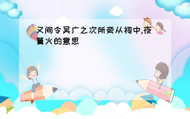 又间令吴广之次所旁从祠中,夜篝火的意思