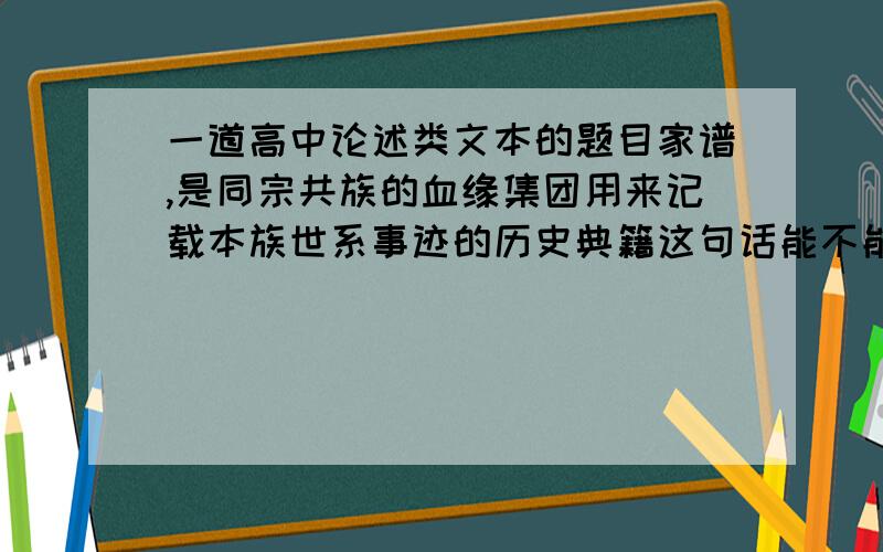 一道高中论述类文本的题目家谱,是同宗共族的血缘集团用来记载本族世系事迹的历史典籍这句话能不能说明家谱的作用?分析下