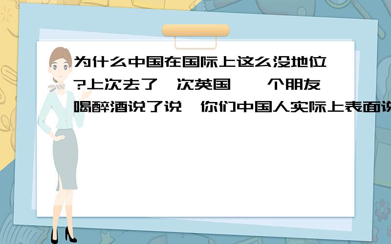 为什么中国在国际上这么没地位?上次去了一次英国,一个朋友喝醉酒说了说,你们中国人实际上表面说好话,其实在我们眼里,就是一个弱小国家,地区人口大而已,他说随便哪个国家都可以欺负我