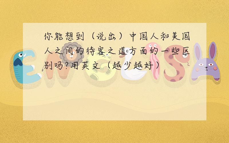 你能想到（说出）中国人和美国人之间的待客之道方面的一些区别吗?用英文（越少越好）