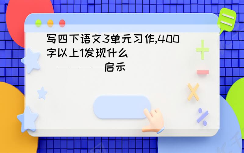 写四下语文3单元习作,400字以上1发现什么        ————启示                                                  2思考原因（重）我发现了.                                     3写询问他人／查找资料