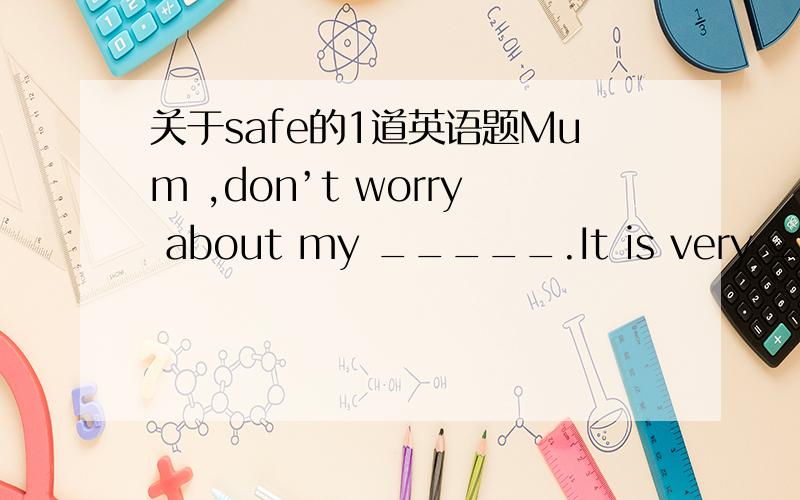 关于safe的1道英语题Mum ,don’t worry about my _____.It is very ____.A.safe；safe B.safety；safely C.safe；safety D.safety；safe此题该如何选,为什么这样选?请说出原因