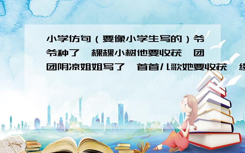 小学仿句（要像小学生写的）爷爷种了一棵棵小树他要收获一团团阴凉姐姐写了一首首儿歌她要收获一缕缕墨香爸爸撒了一粒粒种子他要收获一片片金黄