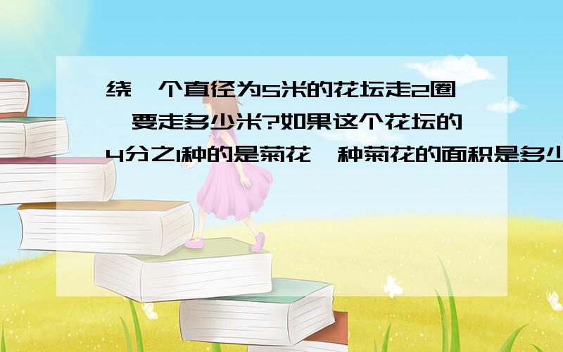 绕一个直径为5米的花坛走2圈,要走多少米?如果这个花坛的4分之1种的是菊花,种菊花的面积是多少平方米?要公式