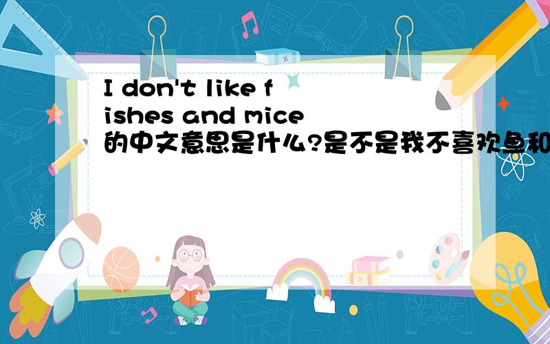 I don't like fishes and mice的中文意思是什么?是不是我不喜欢鱼和老鼠的意思?