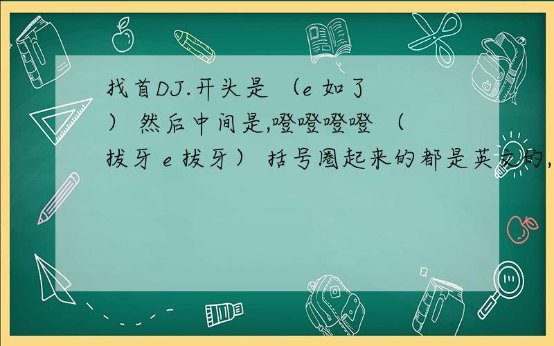 找首DJ.开头是 （e 如了） 然后中间是,噔噔噔噔 （拔牙 e 拔牙） 括号圈起来的都是英文的,找首英文DJ,是男音.开头是 （e 如了） 然后中间是,噔噔噔噔 （拔牙 e 拔牙） 括号圈起来的都是英文