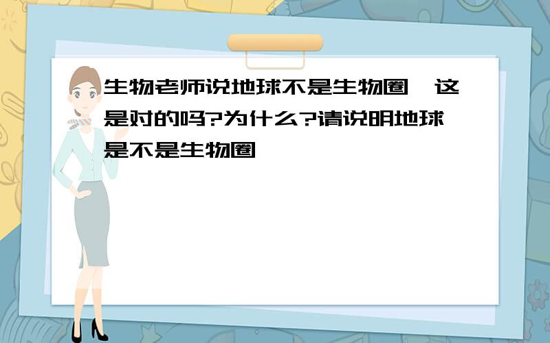 生物老师说地球不是生物圈,这是对的吗?为什么?请说明地球是不是生物圈