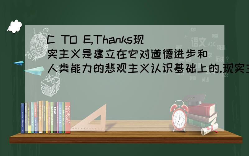 C TO E,Thanks现实主义是建立在它对道德进步和人类能力的悲观主义认识基础上的.现实主义者把历史看作是循环的而不是进步的,他们对于人类是否有能力克服反复出现的冲突,建立持久的合作与