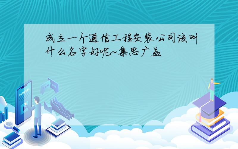 成立一个通信工程安装公司该叫什么名字好呢~集思广益