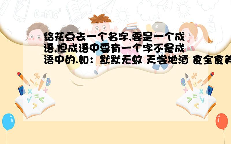 给花点去一个名字,要是一个成语,但成语中要有一个字不是成语中的.如：默默无蚊 天尝地酒 食全食美.