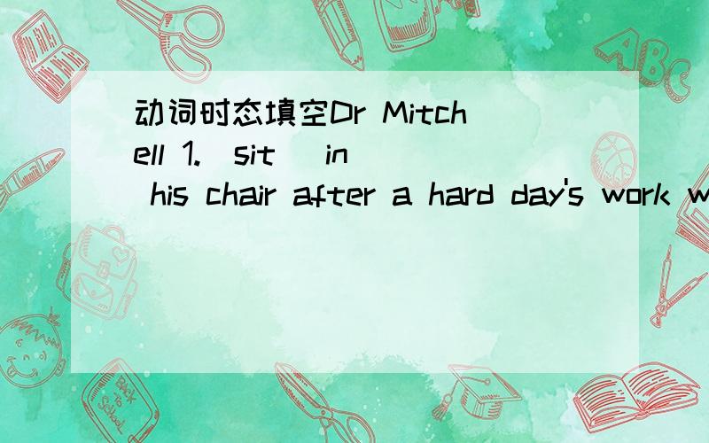 动词时态填空Dr Mitchell 1.[sit] in his chair after a hard day's work when the doorbell 2.[ring].When he 3.[open] the door ,he 4.[see] a small girl standing outside in the cold weatherThe girl 5.[ask] the doctor to go to her house.At first ,the