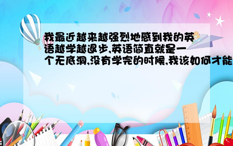 我最近越来越强烈地感到我的英语越学越退步,英语简直就是一个无底洞,没有学完的时候,我该如何才能学到能理直气壮地说“ I can speak perfect English.
