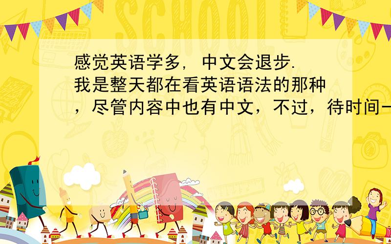 感觉英语学多, 中文会退步.我是整天都在看英语语法的那种，尽管内容中也有中文，不过，待时间一长后，就感觉中文的感觉在慢慢退步。我该怎么办呢？