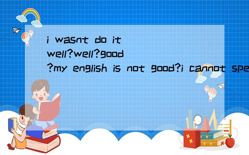 i wasnt do it well?well?good?my english is not good?i cannot speak english well?good?