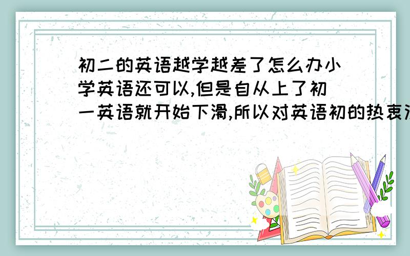 初二的英语越学越差了怎么办小学英语还可以,但是自从上了初一英语就开始下滑,所以对英语初的热衷没有了,现在初二了,完全对英语就是厌恶,知道这是黄金时间,但是上课就是不能集中精神,