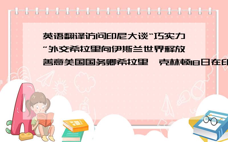 英语翻译访问印尼大谈“巧实力”外交希拉里向伊斯兰世界释放善意美国国务卿希拉里•克林顿18日在印度尼西亚说,深化双方合作是美方开展“巧实力”外交的关键步骤之一.分析人士认