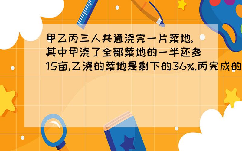 甲乙丙三人共通浇完一片菜地,其中甲浇了全部菜地的一半还多15亩,乙浇的菜地是剩下的36%.丙完成的是24亩.求这块菜地共多少亩?