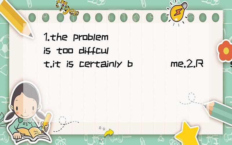 1.the problem is too diffcult.it is certainly b___ me.2.R__ speaking,there are eighteen million people in shanghai.3.my bike was broken and I had it m___.4.the teacher helped me a lot and I left him t___5.let's take t__ to clean the classroom.