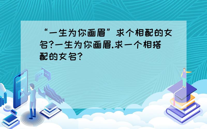 “一生为你画眉”求个相配的女名?一生为你画眉.求一个相搭配的女名?