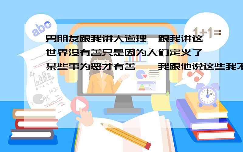 男朋友跟我讲大道理,跟我讲这世界没有善只是因为人们定义了某些事为恶才有善……我跟他说这些我不懂,我只知道善良对世界,世界才会对你好.他就又不停反驳我……怎么办