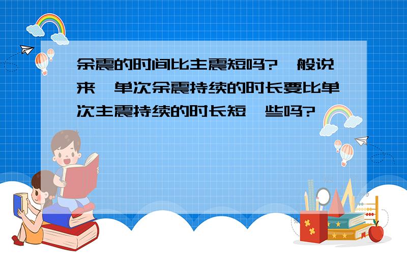 余震的时间比主震短吗?一般说来,单次余震持续的时长要比单次主震持续的时长短一些吗?